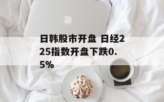 日韩股市开盘 日经225指数开盘下跌0.5%