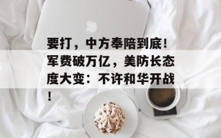 要打，中方奉陪到底！军费破万亿，美防长态度大变：不许和华开战！