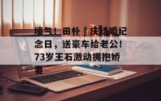 壕气！田朴珺庆结婚纪念日，送豪车给老公！73岁王石激动拥抱娇妻