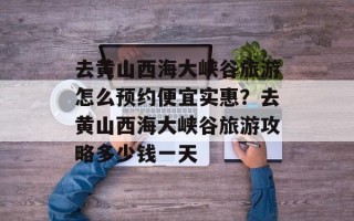 去黄山西海大峡谷旅游怎么预约便宜实惠？去黄山西海大峡谷旅游攻略多少钱一天