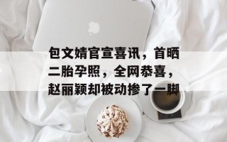 包文婧官宣喜讯，首晒二胎孕照，全网恭喜，赵丽颖却被动掺了一脚