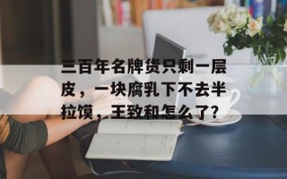 三百年名牌货只剩一层皮，一块腐乳下不去半拉馍，王致和怎么了？
