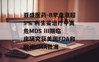 亚盛医药-B早盘涨超9% 利生妥治疗中高危MDS III期临床研究获美国FDA和欧洲EMA批准