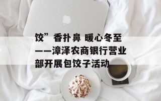 饺”香扑鼻 暖心冬至——漳泽农商银行营业部开展包饺子活动