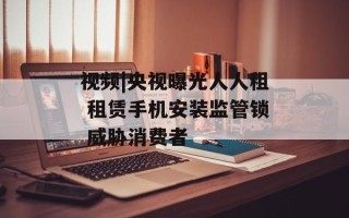 视频|央视曝光人人租 租赁手机安装监管锁 威胁消费者