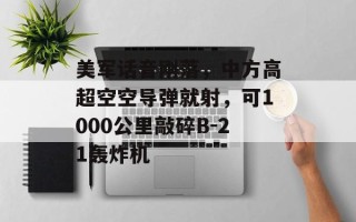 美军话音刚落，中方高超空空导弹就射，可1000公里敲碎B-21轰炸机
