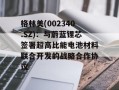 格林美(002340.SZ)：与蔚蓝锂芯签署超高比能电池材料联合开发的战略合作协议