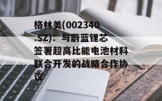 格林美(002340.SZ)：与蔚蓝锂芯签署超高比能电池材料联合开发的战略合作协议