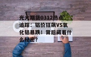 光大期货0312热点追踪：铝价狂飙VS氧化铝暴跌！背后藏着什么秘密？