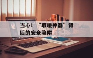 当心！“取暖神器”背后的安全陷阱