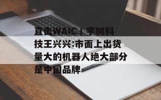 直击WAIC丨宇树科技王兴兴:市面上出货量大的机器人绝大部分是中国品牌