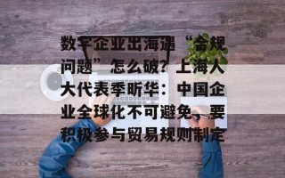 数字企业出海遇“合规问题”怎么破？上海人大代表季昕华：中国企业全球化不可避免，要积极参与贸易规则制定