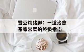 雪豆炖猪脚：一道治愈系家常菜的终极指南