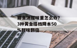 鲫鱼汤腥味重怎么办？3种黄金搭档降本50%鲜味翻倍