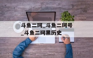 斗鱼二珂_斗鱼二珂号_斗鱼二珂黑历史