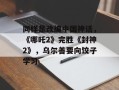 同样是改编中国神话，《哪吒2》完胜《封神2》，乌尔善要向饺子学习