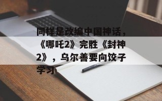 同样是改编中国神话，《哪吒2》完胜《封神2》，乌尔善要向饺子学习