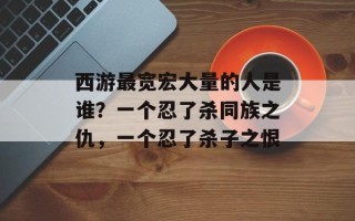 西游最宽宏大量的人是谁？一个忍了杀同族之仇，一个忍了杀子之恨