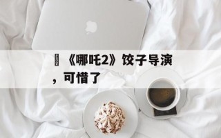 ​《哪吒2》饺子导演，可惜了