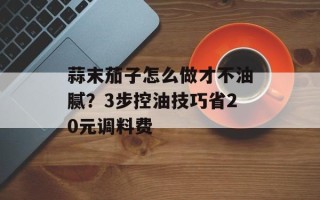 蒜末茄子怎么做才不油腻？3步控油技巧省20元调料费