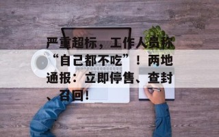 严重超标，工作人员称“自己都不吃”！两地通报：立即停售、查封、召回！