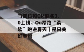 马吉拉和GM联名3.0上线，On昂跑“柔软”跑进春天｜是日美好事物