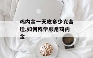鸡内金一天吃多少克合适,如何科学服用鸡内金