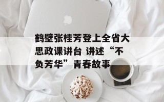 鹤壁张桂芳登上全省大思政课讲台 讲述“不负芳华”青春故事