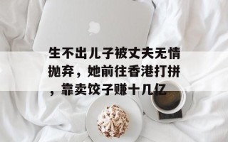 生不出儿子被丈夫无情抛弃，她前往香港打拼，靠卖饺子赚十几亿