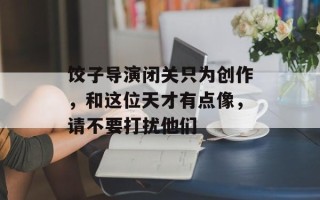 饺子导演闭关只为创作，和这位天才有点像，请不要打扰他们