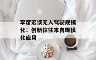 李彦宏谈无人驾驶规模化：创新往往来自规模化应用