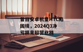 昔日安卓机皇HTC陷困境，2024Q3净亏损竟超营业额