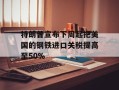 特朗普宣布下周起把美国的钢铁进口关税提高至50%