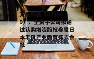 万久科技（839809）：全资子公司拟通过认购增资股权参股日本丰田产业教育株式会社