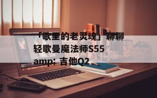 「歌里的老灵魂」聊聊轻歌曼魔法师S55 amp; 吉他Q2