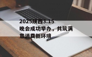2025陕西3.15晚会成功举办，共筑满意消费新环境