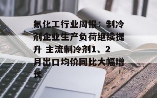 氟化工行业周报：制冷剂企业生产负荷继续提升 主流制冷剂1、2月出口均价同比大幅增长