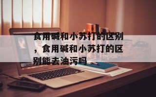 食用碱和小苏打的区别，食用碱和小苏打的区别能去油污吗