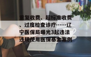 重复收费、超标准收费、过度检查诊疗……辽宁医保局曝光3起违法违规使用医保基金案例