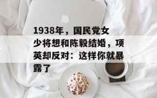1938年，国民党女少将想和陈毅结婚，项英却反对：这样你就暴露了