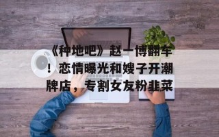 《种地吧》赵一博翻车！恋情曝光和嫂子开潮牌店，专割女友粉韭菜