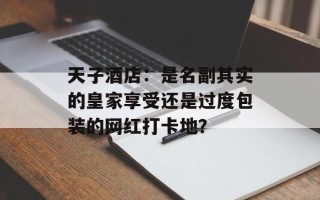 天子酒店：是名副其实的皇家享受还是过度包装的网红打卡地？