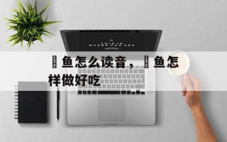 鮣鱼怎么读音，鮣鱼怎样做好吃