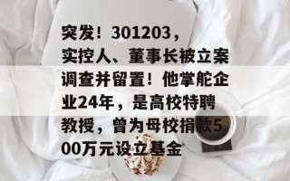 突发！301203，实控人、董事长被立案调查并留置！他掌舵企业24年，是高校特聘教授，曾为母校捐款500万元设立基金