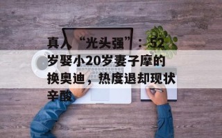 真人“光头强”：52岁娶小20岁妻子摩的换奥迪，热度退却现状辛酸