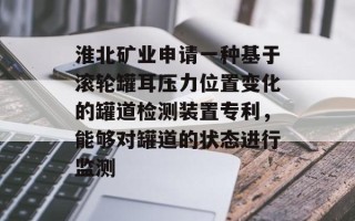 淮北矿业申请一种基于滚轮罐耳压力位置变化的罐道检测装置专利，能够对罐道的状态进行监测