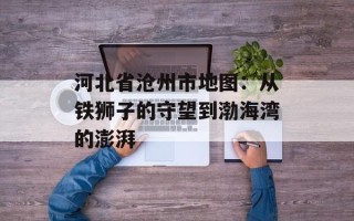 河北省沧州市地图：从铁狮子的守望到渤海湾的澎湃
