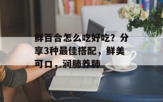 鲜百合怎么吃好吃？分享3种最佳搭配，鲜美可口，润肺养肺