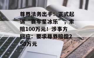 尊界法务出手：正式起诉“赛车星冰乐”，索赔100万元！涉事方回应：要求尊界赔偿250万元