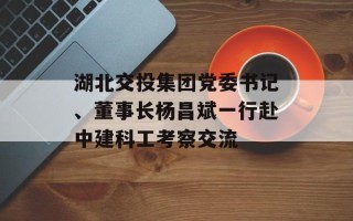 湖北交投集团党委书记、董事长杨昌斌一行赴中建科工考察交流